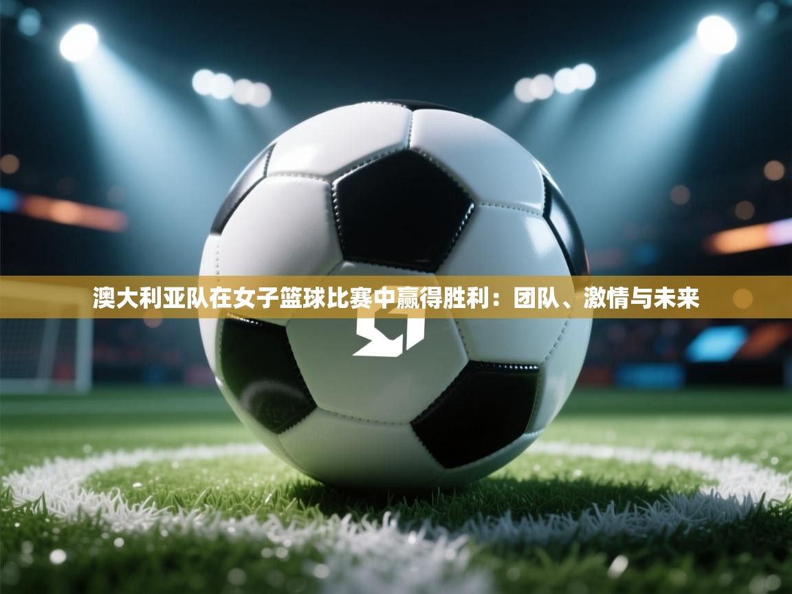 澳大利亚队在女子篮球比赛中赢得胜利：团队、激情与未来  第2张