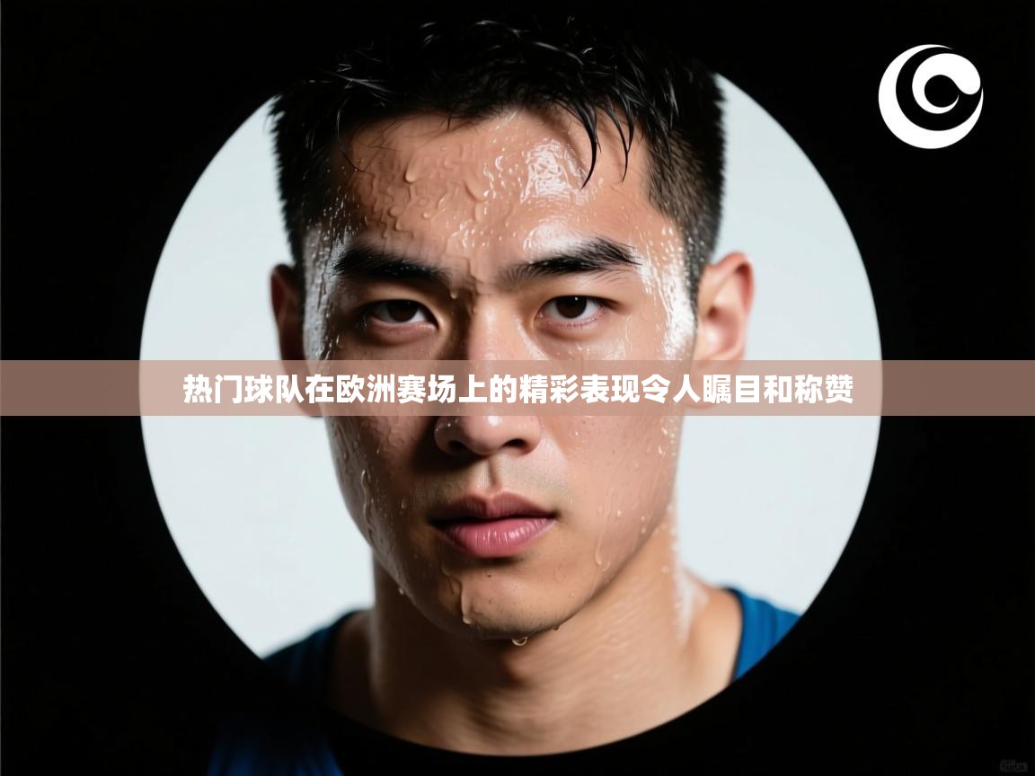 热门球队在欧洲赛场上的精彩表现令人瞩目和称赞